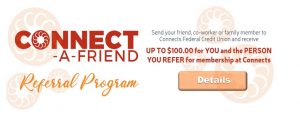 Connect A Friend Referral Program. Send your friend, co-worker or family member to Connects Federal Credit Union and receive up to one hundred dollars for you and the person you refer for membership at Connects. Call 804-756-5000 for details